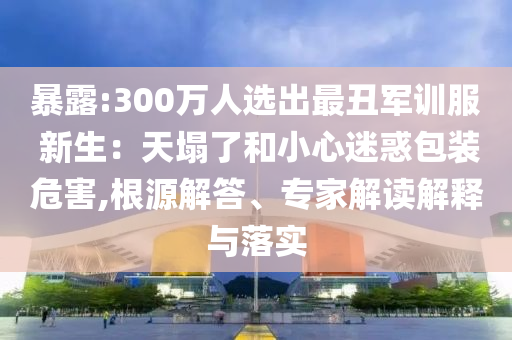 暴露:300萬人選出最丑軍訓(xùn)服 新生：天塌了和小心迷惑包裝危害,根源解答、專家解讀解釋與落實