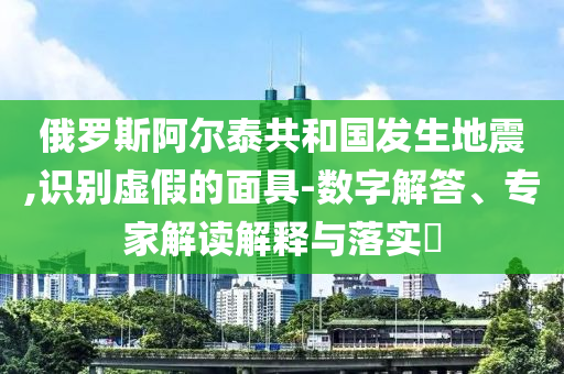 俄羅斯阿爾泰共和國發(fā)生地震,識(shí)別虛假的面具-數(shù)字解答、專家解讀解釋與落實(shí)?