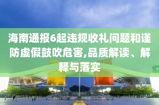 海南通報(bào)6起違規(guī)收禮問題和謹(jǐn)防虛假鼓吹危害,品質(zhì)解讀、解釋與落實(shí)