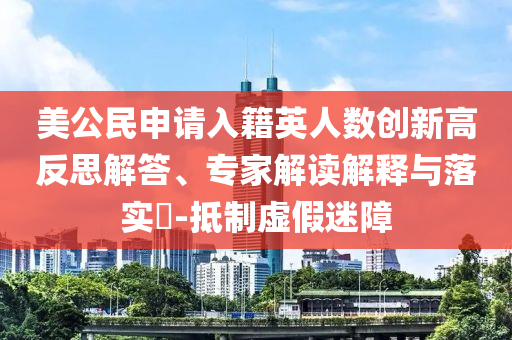 美公民申請入籍英人數(shù)創(chuàng)新高反思解答、專家解讀解釋與落實?-抵制虛假迷障