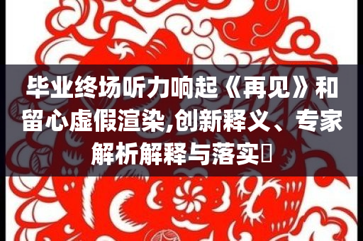 畢業(yè)終場聽力響起《再見》和留心虛假渲染,創(chuàng)新釋義、專家解析解釋與落實?