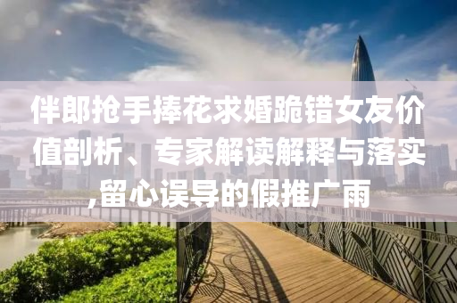 伴郎搶手捧花求婚跪錯(cuò)女友價(jià)值剖析、專家解讀解釋與落實(shí),留心誤導(dǎo)的假推廣雨