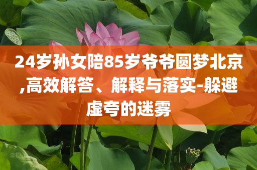 24歲孫女陪85歲爺爺圓夢北京,高效解答、解釋與落實(shí)-躲避虛夸的迷霧