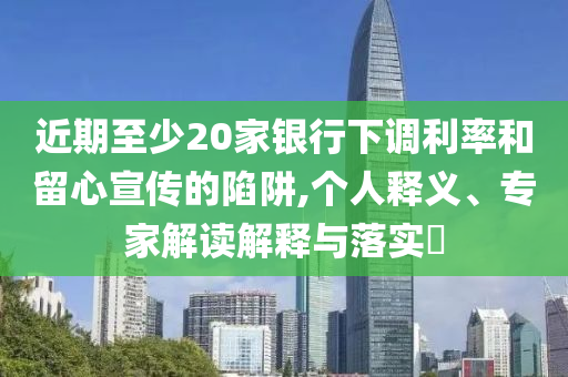 近期至少20家銀行下調(diào)利率和留心宣傳的陷阱,個人釋義、專家解讀解釋與落實?