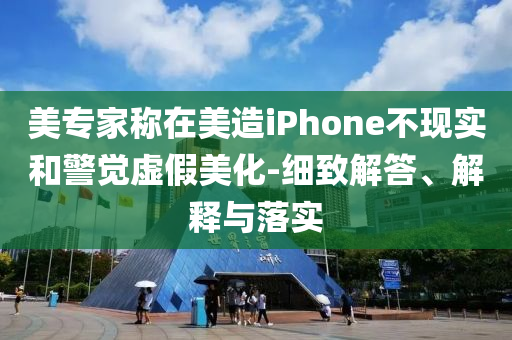 美專家稱在美造iPhone不現實和警覺虛假美化-細致解答、解釋與落實