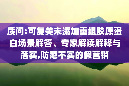 質問:可復美未添加重組膠原蛋白場景解答、專家解讀解釋與落實,防范不實的假營銷