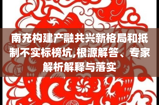 南充構(gòu)建產(chǎn)融共興新格局和抵制不實標(biāo)榜坑,根源解答、專家解析解釋與落實