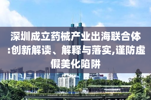 深圳成立藥械產(chǎn)業(yè)出海聯(lián)合體:創(chuàng)新解讀、解釋與落實,謹(jǐn)防虛假美化陷阱
