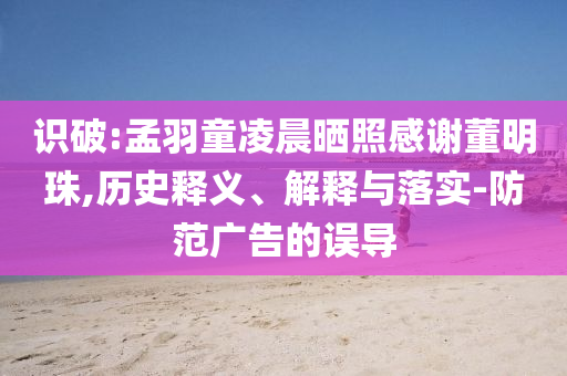 識破:孟羽童凌晨曬照感謝董明珠,歷史釋義、解釋與落實-防范廣告的誤導(dǎo)