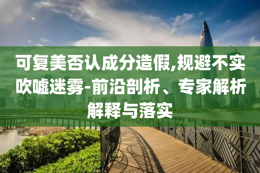可復(fù)美否認(rèn)成分造假,規(guī)避不實吹噓迷霧-前沿剖析、專家解析解釋與落實