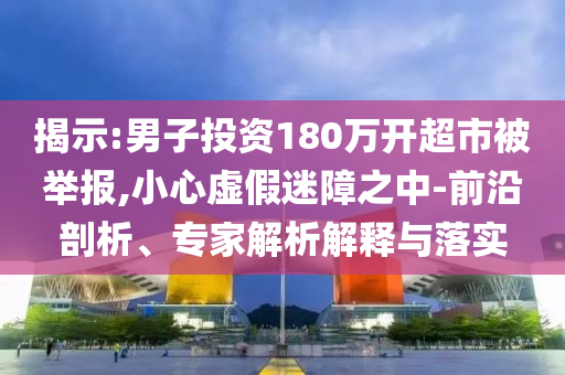 揭示:男子投資180萬開超市被舉報,小心虛假迷障之中-前沿剖析、專家解析解釋與落實
