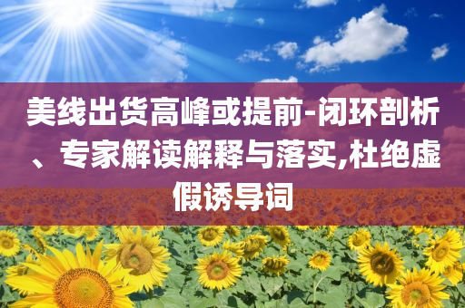 美線出貨高峰或提前-閉環(huán)剖析、專家解讀解釋與落實,杜絕虛假誘導(dǎo)詞