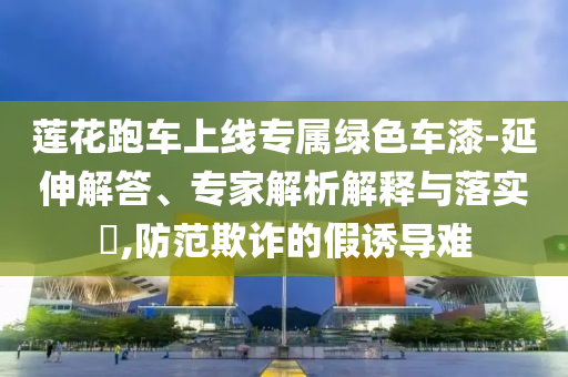 蓮花跑車上線專屬綠色車漆-延伸解答、專家解析解釋與落實?,防范欺詐的假誘導(dǎo)難