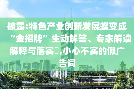 披露:特色產(chǎn)業(yè)創(chuàng)新發(fā)展蝶變成“金招牌”生動解答、專家解讀解釋與落實?,小心不實的假廣告詞