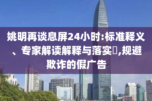 姚明再談息屏24小時(shí):標(biāo)準(zhǔn)釋義、專家解讀解釋與落實(shí)?,規(guī)避欺詐的假廣告