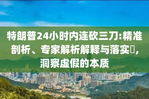 特朗普24小時(shí)內(nèi)連砍三刀:精準(zhǔn)剖析、專家解析解釋與落實(shí)?,洞察虛假的本質(zhì)