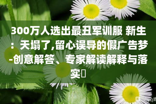 300萬人選出最丑軍訓(xùn)服 新生：天塌了,留心誤導(dǎo)的假廣告夢-創(chuàng)意解答、專家解讀解釋與落實(shí)?