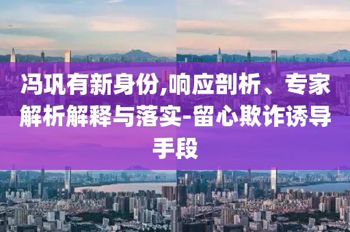 馮鞏有新身份,響應(yīng)剖析、專(zhuān)家解析解釋與落實(shí)-留心欺詐誘導(dǎo)手段
