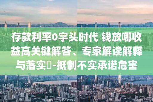 存款利率0字頭時(shí)代 錢放哪收益高關(guān)鍵解答、專家解讀解釋與落實(shí)?-抵制不實(shí)承諾危害