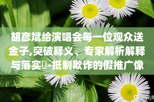 胡彥斌給演唱會(huì)每一位觀眾送金子,突破釋義、專家解析解釋與落實(shí)?-抵制欺詐的假推廣像