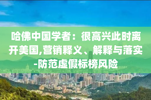 哈佛中國學(xué)者：很高興此時離開美國,營銷釋義、解釋與落實-防范虛假標(biāo)榜風(fēng)險