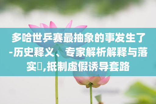 多哈世乒賽最抽象的事發(fā)生了-歷史釋義、專(zhuān)家解析解釋與落實(shí)?,抵制虛假誘導(dǎo)套路