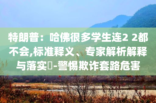 特朗普：哈佛很多學(xué)生連2 2都不會,標(biāo)準(zhǔn)釋義、專家解析解釋與落實(shí)?-警惕欺詐套路危害