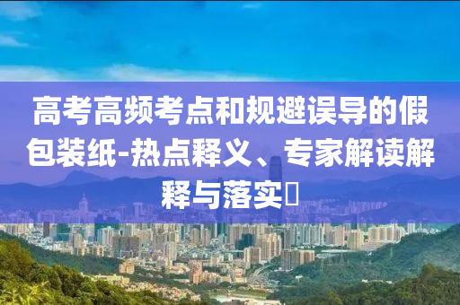 高考高頻考點(diǎn)和規(guī)避誤導(dǎo)的假包裝紙-熱點(diǎn)釋義、專家解讀解釋與落實(shí)?