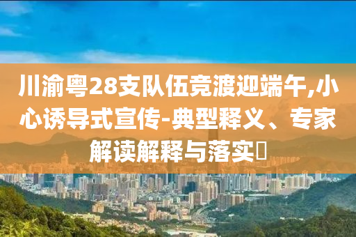 川渝粵28支隊(duì)伍競渡迎端午,小心誘導(dǎo)式宣傳-典型釋義、專家解讀解釋與落實(shí)?