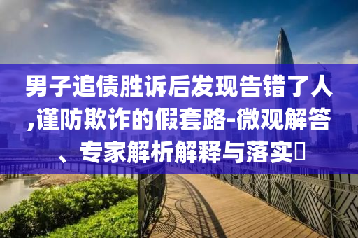 男子追債勝訴后發(fā)現(xiàn)告錯了人,謹防欺詐的假套路-微觀解答、專家解析解釋與落實?