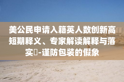美公民申請(qǐng)入籍英人數(shù)創(chuàng)新高短期釋義、專家解讀解釋與落實(shí)?-謹(jǐn)防包裝的假象