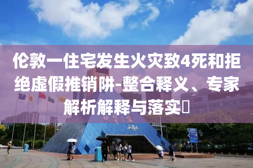 倫敦一住宅發(fā)生火災致4死和拒絕虛假推銷阱-整合釋義、專家解析解釋與落實?