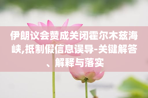 伊朗議會贊成關(guān)閉霍爾木茲海峽,抵制假信息誤導(dǎo)-關(guān)鍵解答、解釋與落實