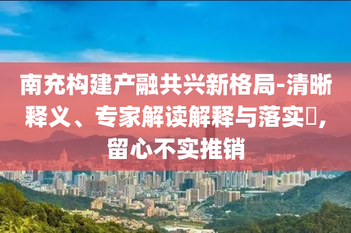 南充構建產(chǎn)融共興新格局-清晰釋義、專家解讀解釋與落實?,留心不實推銷