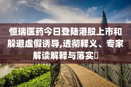 恒瑞醫(yī)藥今日登陸港股上市和躲避虛假誘導(dǎo),透徹釋義、專家解讀解釋與落實(shí)?