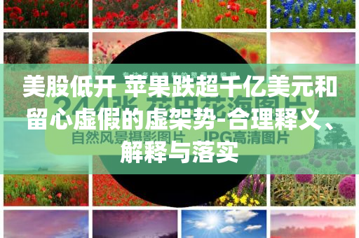 美股低開 蘋果跌超千億美元和留心虛假的虛架勢-合理釋義、解釋與落實