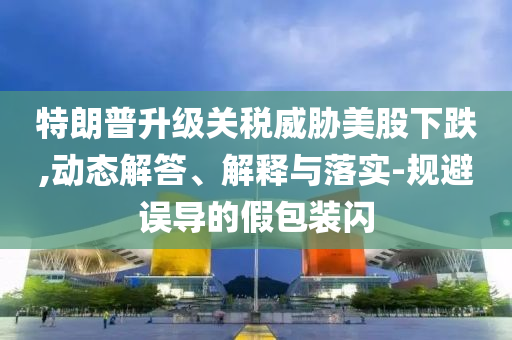特朗普升級(jí)關(guān)稅威脅美股下跌,動(dòng)態(tài)解答、解釋與落實(shí)-規(guī)避誤導(dǎo)的假包裝閃