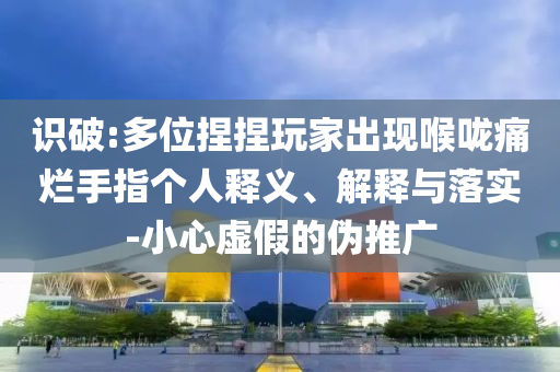 識(shí)破:多位捏捏玩家出現(xiàn)喉嚨痛爛手指?jìng)€(gè)人釋義、解釋與落實(shí)-小心虛假的偽推廣