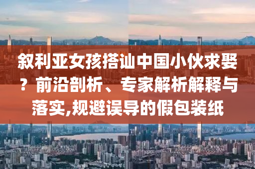 敘利亞女孩搭訕中國(guó)小伙求娶？前沿剖析、專家解析解釋與落實(shí),規(guī)避誤導(dǎo)的假包裝紙
