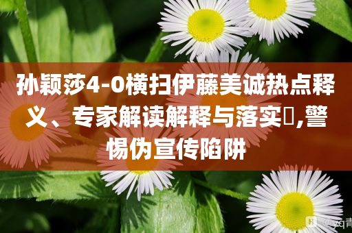 孫穎莎4-0橫掃伊藤美誠(chéng)熱點(diǎn)釋義、專家解讀解釋與落實(shí)?,警惕偽宣傳陷阱