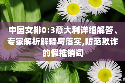 中國(guó)女排0:3意大利詳細(xì)解答、專家解析解釋與落實(shí),防范欺詐的假推銷詞