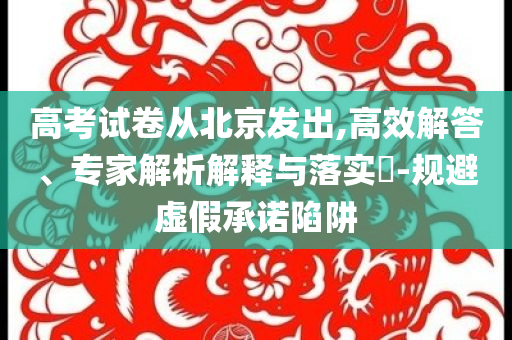 高考試卷從北京發(fā)出,高效解答、專家解析解釋與落實?-規(guī)避虛假承諾陷阱