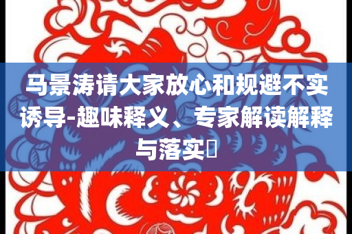 馬景濤請大家放心和規(guī)避不實誘導(dǎo)-趣味釋義、專家解讀解釋與落實?