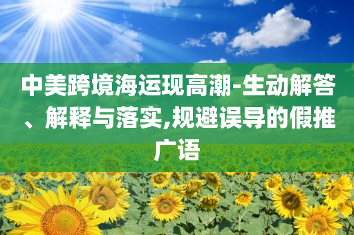 中美跨境海運(yùn)現(xiàn)高潮-生動(dòng)解答、解釋與落實(shí),規(guī)避誤導(dǎo)的假推廣語
