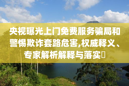 央視曝光上門免費(fèi)服務(wù)騙局和警惕欺詐套路危害,權(quán)威釋義、專家解析解釋與落實(shí)?