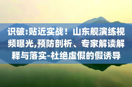 識破:貼近實戰(zhàn)！山東艦演練視頻曝光,預防剖析、專家解讀解釋與落實-杜絕虛假的假誘導