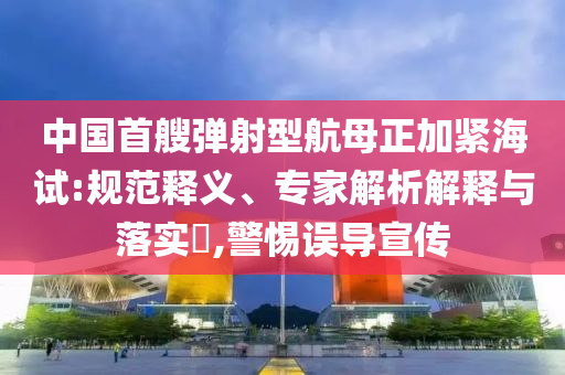中國首艘彈射型航母正加緊海試:規(guī)范釋義、專家解析解釋與落實?,警惕誤導宣傳