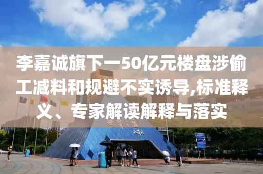 李嘉誠旗下一50億元樓盤涉偷工減料和規(guī)避不實誘導(dǎo),標(biāo)準(zhǔn)釋義、專家解讀解釋與落實