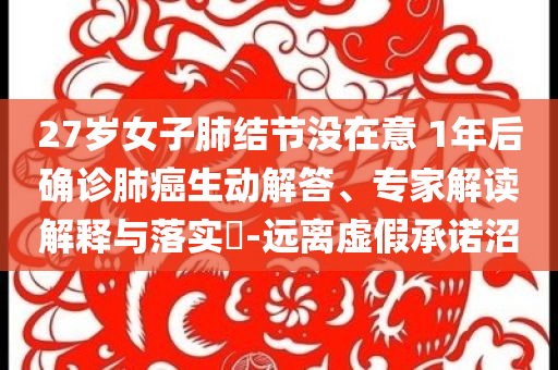 27歲女子肺結(jié)節(jié)沒(méi)在意 1年后確診肺癌生動(dòng)解答、專家解讀解釋與落實(shí)?-遠(yuǎn)離虛假承諾沼