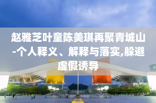 趙雅芝葉童陳美琪再聚青城山-個人釋義、解釋與落實,躲避虛假誘導
